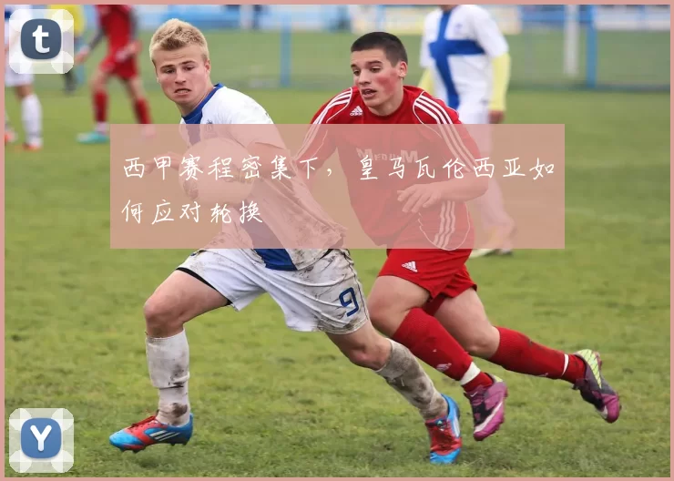 西甲赛程密集下，皇马瓦伦西亚如何应对轮换